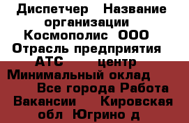 Диспетчер › Название организации ­ Космополис, ООО › Отрасль предприятия ­ АТС, call-центр › Минимальный оклад ­ 11 000 - Все города Работа » Вакансии   . Кировская обл.,Югрино д.